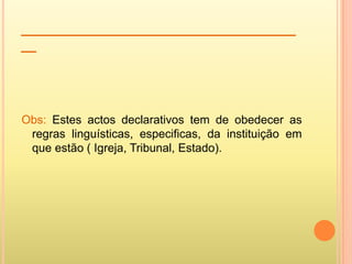 ____________________________________
__




Obs: Estes actos declarativos tem de obedecer as
 regras linguísticas, especificas, da instituição em
 que estão ( Igreja, Tribunal, Estado).
 