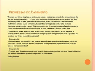 PROMESSAS DO CASAMENTO
“Promete ser fiel na alegria e na tristeza, na saúde e na doença, amando-lhe e respeitando-lhe
 até que a morte os separe?” . É com essa promessa simbolicamente aceita através do “Sim”
 perante o padre, os pais, padrinhos e convidados, que o casal realiza o sacramento do
 matrimónio e inicia a vida em família, buscando a formação de um lar feliz, cheio de
 harmonia, compreensão e amor. Esta mensagem não é apenas uma actualização, mas serve
 como um complemento de tudo aquilo que se quer e se espera de uma vida a dois:
- Promete não deixar a paixão fazer de você uma pessoa controladora, e sim respeitar a
individualidade do seu amado, lembrando sempre que ele não pertence a você e que está ao
seu lado por livre e espontânea vontade?
- Sim, prometo.
 - Promete saber ser amiga(o) e ser amante, sabendo exactamente quando devem entrar em
cena uma e outra, sem que isso lhe transforme numa pessoa de dupla identidade ou numa
pessoa menos romântica?
- Sim, prometo.
- Promete fazer da passagem dos anos uma via de amadurecimento e não uma via de cobranças
por sonhos idealizados que não chegaram a se concretizar?
 -Sim, prometo.
 