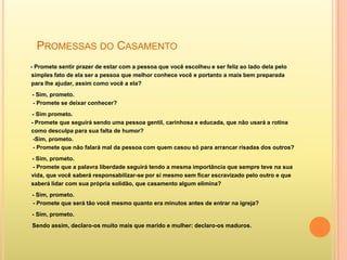 PROMESSAS DO CASAMENTO
- Promete sentir prazer de estar com a pessoa que você escolheu e ser feliz ao lado dela pelo
simples fato de ela ser a pessoa que melhor conhece você e portanto a mais bem preparada
para lhe ajudar, assim como você a ela?
- Sim, prometo.
- Promete se deixar conhecer?
- Sim prometo.
- Promete que seguirá sendo uma pessoa gentil, carinhosa e educada, que não usará a rotina
como desculpa para sua falta de humor?
 -Sim, prometo.
 - Promete que não falará mal da pessoa com quem casou só para arrancar risadas dos outros?
- Sim, prometo.
 - Promete que a palavra liberdade seguirá tendo a mesma importância que sempre teve na sua
vida, que você saberá responsabilizar-se por si mesmo sem ficar escravizado pelo outro e que
saberá lidar com sua própria solidão, que casamento algum elimina?
- Sim, prometo.
- Promete que será tão você mesmo quanto era minutos antes de entrar na igreja?
- Sim, prometo.
Sendo assim, declaro-os muito mais que marido e mulher: declaro-os maduros.
 