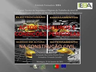 Entidade Formadora: IEBA   Curso: Técnico de Segurança e Higiene do Trabalho de nível III Trabalho realizado no âmbito do Módulo de Fundamentos de Segurança Actos inseguros e condições perigosasNa construção Civil Formando: Rui Carlos Pereira Torres Formadora: Fernanda Carvalho  Mortágua, 21 de Janeiro de 2011 