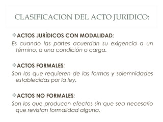 CLASIFICACION DEL ACTO JURIDICO:
ACTOS JURÍDICOS CON MODALIDAD:
Es cuando las partes acuerdan su exigencia a un
término, a una condición o carga.
ACTOS FORMALES:
Son los que requieren de las formas y solemnidades
establecidas por la ley.
ACTOS NO FORMALES:
Son los que producen efectos sin que sea necesario
que revistan formalidad alguna.
 