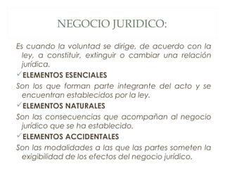 NEGOCIO JURIDICO:
Es cuando la voluntad se dirige, de acuerdo con la
ley, a constituir, extinguir o cambiar una relación
jurídica.
ELEMENTOS ESENCIALES
Son los que forman parte integrante del acto y se
encuentran establecidos por la ley.
ELEMENTOS NATURALES
Son las consecuencias que acompañan al negocio
jurídico que se ha establecido.
ELEMENTOS ACCIDENTALES
Son las modalidades a las que las partes someten la
exigibilidad de los efectos del negocio jurídico.
 