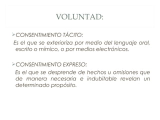 VOLUNTAD:
CONSENTIMIENTO TÁCITO:
Es el que se exterioriza por medio del lenguaje oral,
escrito o mímico, o por medios electrónicos.
CONSENTIMIENTO EXPRESO:
Es el que se desprende de hechos u omisiones que
de manera necesaria e indubitable revelan un
determinado propósito.
 