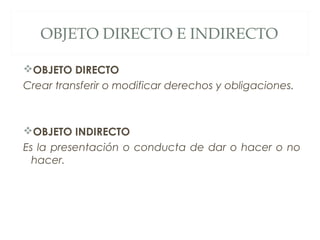 OBJETO DIRECTO E INDIRECTO
OBJETO DIRECTO
Crear transferir o modificar derechos y obligaciones.
OBJETO INDIRECTO
Es la presentación o conducta de dar o hacer o no
hacer.
 