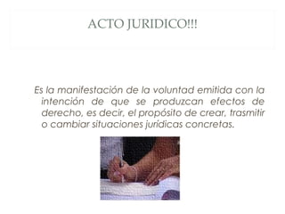 ACTO JURIDICO!!!
Es la manifestación de la voluntad emitida con la
intención de que se produzcan efectos de
derecho, es decir, el propósito de crear, trasmitir
o cambiar situaciones jurídicas concretas.
 