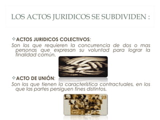 LOS ACTOS JURIDICOS SE SUBDIVIDEN :
ACTOS JURIDICOS COLECTIVOS:
Son los que requieren la concurrencia de dos o mas
personas que expresan su voluntad para lograr la
finalidad común.
ACTO DE UNIÓN:
Son los que tienen la característica contractuales, en los
que las partes persiguen fines distintos.
 