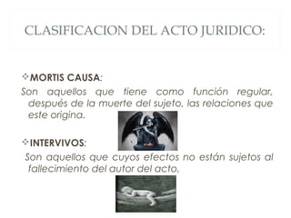 CLASIFICACION DEL ACTO JURIDICO:
MORTIS CAUSA:
Son aquellos que tiene como función regular,
después de la muerte del sujeto, las relaciones que
este origina.
INTERVIVOS:
Son aquellos que cuyos efectos no están sujetos al
fallecimiento del autor del acto,
 