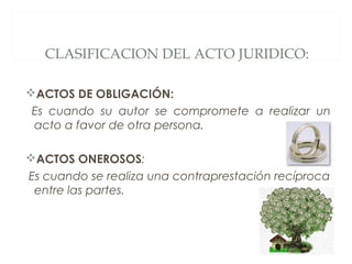 CLASIFICACION DEL ACTO JURIDICO:
ACTOS DE OBLIGACIÓN:
Es cuando su autor se compromete a realizar un
acto a favor de otra persona.
ACTOS ONEROSOS:
Es cuando se realiza una contraprestación recíproca
entre las partes.
 