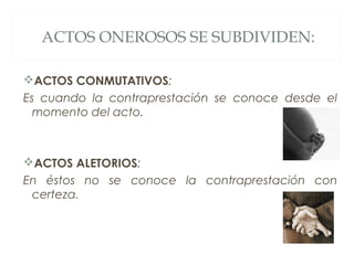 ACTOS ONEROSOS SE SUBDIVIDEN:
ACTOS CONMUTATIVOS:
Es cuando la contraprestación se conoce desde el
momento del acto.
ACTOS ALETORIOS:
En éstos no se conoce la contraprestación con
certeza.
 