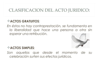 CLASIFICACION DEL ACTO JURIDICO:
ACTOS GRATUITOS:
En éstos no hay contraprestación, se fundamenta en
la liberalidad que hace una persona a otra sin
esperar una retribución.
ACTOS SIMPLES:
Son aquellos que desde el momento de su
celebración surten sus efectos jurídicos.
 