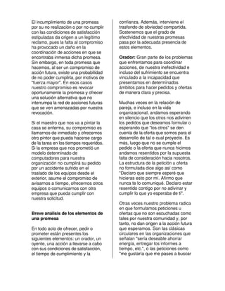El incumplimiento de una promesa         confianza. Además, interviene el
por su no realización o por no cumplir   trasfondo de obviedad compartida.
con las condiciones de satisfacción      Sostenemos que el grado de
estipuladas da origen a un legítimo      efectividad de nuestras promesas
reclamo, pues la falta al compromiso     pasa por la adecuada presencia de
ha provocado un daño en la               estos elementos.
coordinación de acciones en que se
encontraba inmersa dicha promesa.        Orador: Gran parte de los problemas
Sin embargo, en toda promesa que         que enfrentamos para coordinar
hacemos, al ser un compromiso de         acciones, de nuestra inefectividad e
acción futura, existe una probabilidad   incluso del sufrimiento se encuentra
de no poder cumplirla, por motivos de    vinculado a la incapacidad que
"fuerza mayor". En esos casos            presentamos en determinados
nuestro compromiso es revocar            ámbitos para hacer pedidos y ofertas
oportunamente la promesa y ofrecer       de manera clara y precisa.
una solución alternativa que no
interrumpa la red de acciones futuras    Muchas veces en la relación de
que se ven amenazadas por nuestra        pareja, e incluso en la vida
revocación.                              organizacional, andamos esperando
                                         en silencio que los otros nos adivinen
Si el maestro que nos va a pintar la     los pedidos que deseamos formular o
casa se enferma, su compromiso es        esperando que "los otros" se den
llamarnos de inmediato y ofrecernos      cuenta de la oferta que somos para el
otro pintor que pueda hacerse cargo      desarrollo de tal o cual proyecto. Es
de la tarea en los tiempos requeridos.   más, luego que no se cumple el
Si la empresa que nos prometió un        pedido o la oferta que nunca hicimos
modelo determinado de                    andamos resentidos por la supuesta
computadores para nuestra                falta de consideración hacia nosotros.
organización no cumplirá su pedido       La estructura de la petición u oferta
por un accidente sufrido en el           no formulada dice algo así como
traslado de los equipos desde el         "Declaro que siempre esperé que
exterior, asume el compromiso de         hicieras esto por mí. Afirmo que
avisarnos a tiempo, ofrecernos otros     nunca te lo comuniqué. Declaro estar
equipos o comunicarnos con otra          resentido contigo por no adivinar y
empresa que pueda cumplir con            cumplir lo que yo esperaba de ti".
nuestra solicitud.
                                         Otras veces nuestro problema radica
                                         en que formulamos peticiones u
Breve análisis de los elementos de       ofertas que no son escuchadas como
una promesa                              tales por nuestra comunidad y, por
                                         tanto, no dan origen a la acción futura
En todo acto de ofrecer, pedir o         que esperamos. Son las clásicas
prometer están presentes los             circulares en las organizaciones que
siguientes elementos: un orador, un      señalan "sería deseable ahorrar
oyente, una acción a llevarse a cabo     energía, entregar los informes a
con sus condiciones de satisfacción,     tiempo, etc.", o las peticiones como
el tiempo de cumplimiento y la           "me gustaría que me pases a buscar
 