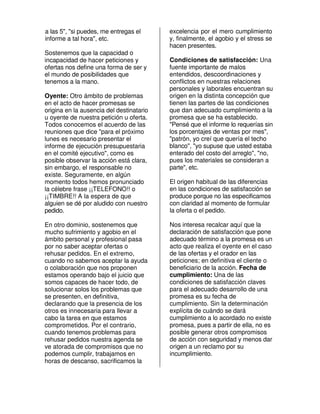 a las 5", "si puedes, me entregas el      excelencia por el mero cumplimiento
informe a tal hora", etc.                 y, finalmente, el agobio y el stress se
                                          hacen presentes.
Sostenemos que la capacidad o
incapacidad de hacer peticiones y         Condiciones de satisfacción: Una
ofertas nos define una forma de ser y     fuente importante de malos
el mundo de posibilidades que             entendidos, descoordinaciones y
tenemos a la mano.                        conflictos en nuestras relaciones
                                          personales y laborales encuentran su
Oyente: Otro ámbito de problemas          origen en la distinta concepción que
en el acto de hacer promesas se           tienen las partes de las condiciones
origina en la ausencia del destinatario   que dan adecuado cumplimiento a la
u oyente de nuestra petición u oferta.    promesa que se ha establecido.
Todos conocemos el acuerdo de las         "Pensé que el informe lo requerías sin
reuniones que dice "para el próximo       los porcentajes de ventas por mes",
lunes es necesario presentar el           "patrón, yo creí que quería el techo
informe de ejecución presupuestaria       blanco", "yo supuse que usted estaba
en el comité ejecutivo", como es          enterado del costo del arreglo", "no,
posible observar la acción está clara,    pues los materiales se consideran a
sin embargo, el responsable no            parte", etc.
existe. Seguramente, en algún
momento todos hemos pronunciado           El origen habitual de las diferencias
la célebre frase ¡¡TELEFONO!! o           en las condiciones de satisfacción se
¡¡TIMBRE!! A la espera de que             produce porque no las especificamos
alguien se dé por aludido con nuestro     con claridad al momento de formular
pedido.                                   la oferta o el pedido.

En otro dominio, sostenemos que           Nos interesa recalcar aquí que la
mucho sufrimiento y agobio en el          declaración de satisfacción que pone
ámbito personal y profesional pasa        adecuado término a la promesa es un
por no saber aceptar ofertas o            acto que realiza el oyente en el caso
rehusar pedidos. En el extremo,           de las ofertas y el orador en las
cuando no sabemos aceptar la ayuda        peticiones; en definitiva el cliente o
o colaboración que nos proponen           beneficiario de la acción. Fecha de
estamos operando bajo el juicio que       cumplimiento: Una de las
somos capaces de hacer todo, de           condiciones de satisfacción claves
solucionar solos los problemas que        para el adecuado desarrollo de una
se presenten, en definitiva,              promesa es su fecha de
declarando que la presencia de los        cumplimiento. Sin la determinación
otros es innecesaria para llevar a        explícita de cuándo se dará
cabo la tarea en que estamos              cumplimiento a lo acordado no existe
comprometidos. Por el contrario,          promesa, pues a partir de ella, no es
cuando tenemos problemas para             posible generar otros compromisos
rehusar pedidos nuestra agenda se         de acción con seguridad y menos dar
ve atorada de compromisos que no          origen a un reclamo por su
podemos cumplir, trabajamos en            incumplimiento.
horas de descanso, sacrificamos la
 