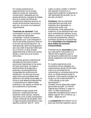 En nuestra experiencia en                cuatro a cuatro y media" o "ahorita";
organizaciones nos ha tocado             sólo estando inmersos en la
observar cientos de "supuestos           organización podemos comprender el
compromisos" adoptados por los           real significado del acuerdo "ya, yo
grupos directivos o equipos de trabajo   veo eso y te llamo".
que al no contar con fechas de
cumplimiento explícitos duermen en       Confianza: Hemos sostenido
el baúl de las buenas intenciones o,     reiteradamente que todo acto
peor aún, se suman a la frustración      lingüístico lleva aparejado un
organizacional.                          compromiso social. Las
                                         afirmaciones, el de proporcionar
Trasfondo de obviedad: Toda              evidencia; en las declaraciones el de
conversación se da en un contexto        tener autoridad para declarar lo que
más amplio de significados               declaro y actuar en consecuencia. En
compartidos. Cuando acordamos,           el caso de las peticiones, ofertas y
por ejemplo, que "Juan entregará el      promesas asumimos el compromiso
informe de ventas el próximo lunes en    de la sinceridad y la competencia
la reunión del comité ejecutivo", se     para realizar las acciones
está operando sobre la presuposición     comprometidas.
que Juan sabe al igual que todos qué
es un informe, en qué consiste           Entendemos por sinceridad el juicio
específicamente el informe de ventas,    que cada parte involucrada en la
dónde y a qué hora es la reunión,        relación tiene respecto a que la
entre otras.                             conversación pública del otro no está
                                         siendo negada por una conversación
Las culturas generan trasfondos de       privada.
obviedad que permiten producir
economías importantes en los actos       En nuestra experiencia como
de hacer promesas: las siglas o          consultores hemos trabajado con
sobrenombres de programas o              organizaciones donde al final nadie
productos, las presuposiciones           cree en la sinceridad de los
compartidas de condiciones de            compromisos y conversaciones de los
satisfacción, los ritos que hay que      otros, en donde siempre existe la
seguir para que los pedidos sean         pregunta "¿Qué querrá conseguir de
efectivos o las ofertas escuchadas, la   mí que no me lo está diciendo?" o
forma en que debemos presentarnos        "¿Para dónde va con esta
o comportarnos en determinadas           conversación?".
ocasiones o los lugares en donde se      También hemos observado juegos
da cumplimiento a la promesa.            gerenciales de pedir "un informe
                                         urgente para mañana" y luego no
El problema surge cuando ante            verlo, no darle importancia o
personas u organizaciones que            responder al profesional que viene a
presentan otras culturas, nosotros       dejarlo urgente "Ah!, el informe, ya...
operamos como si ellos compartieran      haber... déjalo por ahí".
nuestro trasfondo de obviedad. Sólo
en algunos países entendemos lo que      La competencia dice relación con el
significa juntarnos "tipín 5", "entre    juicio que tenemos respecto a que la
 