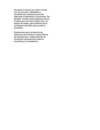 otra parte o incluso uno mismo cuenta
con los recursos, habilidades y
competencias necesarias para dar
adecuado cumplimiento a la promesa. Por
ejemplo, muchas veces juzgamos sincera
la oferta que nos hace nuestro hijo o un
equipo de trabajo, pero dudamos de la
competencia de ellos para cumplir lo
prometido.

Sostenemos que a la base de las
relaciones de confianza o desconfianza
de las personas u organizaciones se
encuentran apreciaciones sobre la
sinceridad y la competencia.
 
