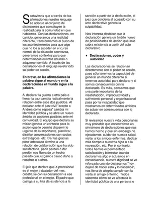 S
      ostuvimos que a través de las     sanción a partir de la declaración, el
      afirmaciones nuestro lenguaje     juez que condena al acusado con su
      se adecua al conjunto de          acto declarativo genera la
distinciones que constituyen la         culpabilidad.
realidad para la comunidad en que
hablamos. Con las declaraciones, en     Nos interesa destacar que la
cambio, generamos una realidad          declaración genera un ámbito nuevo
diferente, transformamos el curso de    de posibilidades de acción que sólo
los acontecimientos para que algo       cobra existencia a partir del acto
que no iba a suceder en el curso        declarativo.
normal de la situación acontezca,
generamos contextos para que            ♦ Declaraciones, poder y
determinados eventos ocurran o            autoridad
adquieran sentido. A través de las
declaraciones el lenguaje revela todo   Las declaraciones se relacionan
su poder de acción.                     directamente con el poder de acción,
                                        pues sólo tenemos la capacidad de
En breve, en las afirmaciones la        generar un mundo diferente si
palabra sigue al mundo y en la          tenemos autoridad para declarar y si
declaraciones el mundo sigue a la       somos consecuentes con lo
palabra.                                declarado. Es más, pensamos que
                                        una parte importante de la
Al declarar la guerra a otro país o     insatisfacción, improductividad y
firmar la paz cambia radicalmente la    sufrimiento personal y organizacional
relación entre esos dos pueblos. Al     pasa por la incapacidad que
declarar ante el juez civil "acepto a   mostramos en determinados ámbitos
Andrea como esposa" cambia mi           de actuar en consecuencia con lo
identidad pública y se abre un nuevo    declarado.
ámbito de acciones posibles ante mi
comunidad. El equipo que declara su     Si revisamos nuestra vida personal es
misión genera un contexto para la       muy probable que encontremos un
acción que le permite discernir lo      sinnúmero de declaraciones que nos
urgente de lo importante, planificar,   hemos hecho y que sin embargo no
diseñar conversaciones con socios       ejecutamos: cuidar de nuestra salud,
estratégicos, etc. Dar las gracias      visitar a los amigos enfermos, dedicar
pone adecuado término a una             más tiempo a nuestros hijos o a la
relación de colaboración que ha sido    recreación, etc. Por el contrario,
satisfactoria, pedir perdón o dar       todos hemos experimentado
perdón nos libera de un hecho           satisfacción y bienestar cuando
pasado que juzgamos causó daño a        declaramos algo y actuamos en
nosotros o a otros.                     consecuencia, nuestra dignidad se ve
                                        reforzada cuando declaramos "hoy
El jefe que declara que X profesional   dejaré de hacer esto y lo hacemos",
es el mejor trabajador del mes,         nos llena de alegría cumplir con la
constituye con su declaración a ese     visita al amigo enfermo. Todos
profesional en el mejor. El padre que   sabemos cómo se ve afectada la
castiga a su hija da existencia a la    identidad pública de una persona o
 