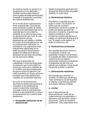 de nosotros cuando no actuamos en           Desde la perspectiva generativa del
consecuencia con lo declarado.              lenguaje las declaraciones se pueden
También hemos podido observar               clasificar en cuatro tipos:
cómo el grado de poder personal está
vinculado a la pequeñez o grandeza          a.- Declaraciones efectivas:
de nuestras declaraciones.
                                            Entendemos a aquellas que dan
En el mundo de las organizaciones           origen o inician una situación. El
(tanto empresariales, comunitarias          árbitro que con su pitazo
como familiares) el poder de ciertas        (declaración) comienza el partido, el
declaraciones está relacionado con la       jurado que declara ganador del
autoridad que la comunidad ha               concurso a X persona, el gerente que
conferido a una persona para hacer          declara contratado a cierto
las declaraciones que hace. En este         profesional, el padre que declara un
sentido decimos que las                     castigo, el marido que declara ante el
declaraciones son válidas o inválidas       juez "la acepto como esposa" da
en función de la autoridad que se nos       origen al matrimonio, etc.
ha conferido para realizarlas. La
autoridad en una organización está          b.- Declaraciones conclusivas:
directamente relacionada con el
poder que poseen las personas o             Son aquellas que ponen término a
equipos de trabajo para efectuar            una situación o cierran una
declaraciones que sean escuchadas           posibilidad: el pitazo final del árbitro
por los otros como válidas.                 en el partido de fútbol, la declaración
                                            de término de una relación
Para que la declaración de                  sentimental, comercial o profesional,
culpabilidad o inocencia tenga poder,       la declaración de NO ante una
es necesario que la comunidad me            petición que recibimos, el acto de dar
reconozca como juez o mediador de           las gracias al recibir un servicio.
un conflicto, para que la declaración
de guerra mueva los ejércitos y dé          c.- Declaraciones resolutivas:
inició al conflicto con el país vecino es
necesario que el que declara esté           Son aquellas que resuelven un
investido con la autoridad soberana.        conflicto. Al árbitro que decide que
                                            "esto" pertenece a una de las partes
Así como en las afirmaciones                en disputa, el gerente que declara
asumimos el compromiso social de la         qué equipo realizará el trabajo.
veracidad, en las declaraciones
nuestro compromiso social está              d.- Juicios:
vinculado a tener la autoridad para
declarar lo que declaramos y a actuar       Son un tipo particular de
en consecuencia con nuestros actos          declaraciones por medio de las
declarativos.                               cuales emitimos una apreciación o
                                            valoramos a las personas, cosas o
♦ Una posible clasificación de las          situaciones: "Jaime es excelente
  declaraciones                             profesional", "Esta organización es la
 