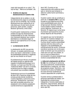 mejor del mercado en su rubro", "Su          decir NO. Cuando en las
hijo es flojo", "María es confiable", etc.   organizaciones sólo podemos decir
                                             que sí, tenemos que empezar a
♦ Análisis de algunas                        adivinar cuáles fueron promesas y
  declaraciones en nuestra vida              cuáles no.

Independiente de la validez o no de          Cuando nuestra vida se constituye a
las declaraciones según la autoridad         partir de un excesivo NO lo que nos
que se nos ha conferido, hay muchas          sucede es que dejamos de existir
declaraciones que realizamos en la           como posibilidades para otros. Al
vida diaria por el solo hecho de ser         amigo que por diversos motivos
personas: pedir perdón, aceptar,             nunca acepta nuestra invitación a
declarar ignorancia, entre otras.            comer dejamos, finalmente, de
                                             llamarlo. El negocio que nunca tiene
A continuación realizaremos un breve         el producto que buscamos al poco
análisis de algunas declaraciones            tiempo dejamos de frecuentarlo.
fundamentales en la vida. Asimismo,
nos interesará destacar que nuestra          Un aspecto que nos ha llamado la
identidad se ve afectada según la            atención en nuestros trabajos con
forma en que operamos en el mundo            personas y organizaciones es que
declarativo.                                 muchas veces nuestra corporalidad
                                             aparece ante los otros como una
♦ La declaración de NO:                      negación a las posibilidades de
                                             coordinaciones de acción. Evitamos
La declaración de NO nos permite             coordinar acciones con el otro para
rehusar, no aceptar peticiones que           evitar la tensión que nos produce la
otros nos hacen o demandan o cerrar          mala cara con que nos reciben, el
las posibilidades positivas o negativas      tono en que se desarrolla la
que se nos ofrecen en el futuro.             conversación o la poca recepción que
                                             revela la corporalidad del otro.
El profesional que rehusa una petición
de trabajo porque su agenda está             La falta de la declaración de NO en
copada o simplemente porque no le            la vida nos constituye en personas
interesa. La mujer que dice NO a su          con poca autonomía, excesivamente
"tradicional deber" de servir al marido,     dependientes e inseguras, con falta
la persona que se niega a aceptar            de propósito propio. Asimismo, nos
una presión que considera indebida.          transforma en poco confiables pues
                                             los otros terminan dudando de
Sostenemos que es en la posibilidad          nuestra capacidad de cumplimiento.
de decir NO y hacernos cargo de sus
consecuencias donde revelamos                Cuando vemos a profesionales o
nuestra dignidad y autonomía como            personas atochadas de trabajo, con
personas. Sostenemos, asimismo,              duplicidad de compromisos,
que sólo es posible escuchar una             trabajando a horarios destinados al
aceptación como efectiva aceptación          descanso, seguramente, detrás de
cuando tenemos la capacidad de               ello hay una incapacidad de haber
                                             dicho que NO.
 