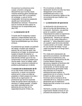 Al examinar la coherencia entre          Por el contrario, la falta de
cuerpo, emoción y lenguaje               declaración de SI en la vida nos hace
descubrimos que muchas veces             desaparecer como oferta o
nosotros tenemos plena claridad que      posibilidad para otros o nos
queremos decir NO a una petición,        constituye en personas rígidas en las
sin embargo, y casi en forma             conversaciones que implican una
inexplicable, terminamos aceptando       negociación.
aquello que racionalmente
deseábamos rechazar. Postulamos          ♦ La declaración de ignorancia
que en muchos de esos casos no
contamos con la corporalidad para        La declaración de ignorancia nos
decir NO.                                abre al mundo del aprendizaje y la
                                         innovación. Asimismo, nos permite
♦ La declaración de SI                   poner en cuestión nuestras
                                         interpretaciones sobre la experiencia
A través del SI revelamos nuestra        y el mundo que no nos resultan
apertura y disponibilidad hacia las      satisfactorias. Declarar por ejemplo,
peticiones que nos hacen los otros o     "Esto no lo sé y estoy dispuesto a
hacia las posibilidades que nos ofrece   aprender" o " estoy dispuesto a poner
el futuro.                               en cuestión esta forma de entender
                                         nuestra acción y el mundo", declarar
El profesional que acepta una petición   en una reunión de trabajo "lo que
de trabajo, el padre que acepta la       usted me pregunta no lo tengo claro",
petición de sus hijos de estar más       entre otras.
presente en el hogar, la empresa que
acepta el desafío de diseñar un          Por medio de la declaración de
producto especial para un cliente. No    ignorancia se produce una distinción
está demás señalar que el SI nos         clara entre la experiencia y las
compromete a cumplir la palabra que      interpretaciones que tenemos de ella.
hemos dado; hacer el trabajo, estar      Cuando Newton declara su
más en casa, encontrar la solución al    ignorancia respecto al fenómeno del
problema planteado por el cliente.       movimiento de los astros está
                                         sosteniendo, al mismo tiempo, que
El exceso de la declaración de SI        las explicaciones generadas hasta
en la vida revela nuestra falta de       ese entonces no le resultan
autonomía, a veces una excesiva          satisfactorias para explicar su
actitud servil y otras una falta de      experiencia con el universo. Cuando
propósito o misión propia en la vida o   Einstein se abre a pensar el
dentro de la organización. El            fenómeno de la invarianza de la
profesional que termina haciendo         velocidad de la luz, está por su parte,
todas las tareas dentro del equipo, o    declarando que la explicación
siempre el "trabajo pesado", el padre    Newtoniana del universo no le resulta
que cede reiteradamente a las            satisfactoria.
peticiones de sus hijos sin la
capacidad de poner límites, etc.         Asimismo, cuando una empresa u
                                         organización decide innovar en sus
                                         procesos de producción o flujos de
 