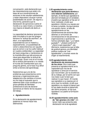 conversación, está declarando que         i) El agradecimiento como
las interpretaciones que están a la          declaración que pone término a
base de sus coordinaciones de                una relación satisfactoria: por
acciones no les resultan satisfactorias      ejemplo, el cliente que agradece la
y están dispuestos a buscar nuevas           atención brindada por el vendedor,
posibilidades de acción. De alguna u         el padre que agradece al hijo por el
otra forma, pareciera que la                 favor realizado, el jefe que
declaración de ignorancia vuelve el          agradece o felicita a su equipo por
mundo a su caos inicial y a nosotros         la tarea cumplida. Aunque parece
nos impone el desafío de darle un            una acción menor, la falta de
orden.                                       agradecimiento en las
                                             coordinaciones de acciones deja
La capacidad de declarar ignorancia          abiertas un sinnúmero de
está vinculada a lo que los griegos          conversaciones en las personas u
llamaron la "actitud de asombro", es         organizaciones a quienes les
decir, a la capacidad de                     hemos solicitado algo; "¿Le habrá
sorprendernos con el misterio y,             gustado?", "¿Estará conforme?",
especialmente, a la posibilidad de           "¿Será lo que esperaba?", etc.
volver a deslumbrarnos con aquello           Asimismo, sostenemos que la falta
que es común o se ha vuelto habitual         de gratitud genera una identidad
en nuestra cotidianidad. La capacidad        pública nuestra de "mal -
de hacer preguntas y mantenerse en           agradecidos" y muchas veces da
la incertidumbre que ello provoca es         origen al resentimiento.
clave para desarrollar la actitud de
aprendizaje. Quien vive en el mundo       ii) El agradecimiento como
de la certeza permanente o no resiste         declaración de reconocimiento
el mundo de incertidumbre que una             de los otros: Otro matiz que
pregunta genera, se le hace muy difícil       presenta el agradecimiento es la
entrar al terreno del aprendizaje.            capacidad que nos da de
                                              agradecer a otros por el servicio
Sostenemos que uno de los                     que nos brindan, por la excelencia
problemas que presentamos como                de su trabajo, por el cariño con que
personas y organizaciones para                nos tratan o por lo bien que
adaptarnos a los cambios e innovar,           realizan lo que hacen. El marido
es vivir bajo el supuesto que lo              que agradece a su esposa por el
sabemos todo o que constituye una             amor que ha recibido, el jefe que
grave pérdida de identidad                    agradece a su equipo el apoyo que
profesional el acto de declarar               le han dado durante el desarrollo
ignorancia al interior de los equipos         del último proyecto, el hijo que
de trabajo.                                   agradece a su padre la formación
                                              recibida.
♦ Agradecimiento
                                          iii) El agradecimiento como acto
En la declaración de agradecimiento            de "dar gracias a la vida": Un
podemos al menos hacer tres                    tercer matiz que presenta esta
distinciones:                                  declaración es la de agradecer
 
