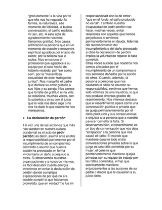 "gratuitamente" a la vida por lo      responsabilidad sino la de otros",
   que ella nos ha regalado; la          "que en el fondo, el daño producido
   familia, la naturaleza, ese           no es tal". También nuestra
   momento de felicidad, la buena        incapacidad de pedir perdón nos
   conversación, el cariño recibido,     hace, muchas veces, evitar
   mi ser, etc. A este acto de           relaciones con aquellos que hemos
   agradecimiento nosotros               perjudicado o sentirnos
   llamamos gratitud. Nos causa          permanentemente en deuda. Además
   admiración la persona que en un       del reconocimiento del
   momento de oración o encuentro        incumplimiento o del daño provocado
   espiritual agradece por el acto de    a otros la declaración de perdón
   existir, por la belleza que lo        implica la voluntad de reparar la falta
   rodea. Nos emociona el                cometida.
   profesional que agradece a su         Otras veces sucede que nosotros nos
   equipo por el solo hecho de           vemos afectados por el
   haberlo recibido, por "ser como       incumplimiento de un compromiso o
   son", por la "maravillosa             nos sentimos dañados por la acción
   casualidad de estar trabajando        de otros. Cuando, además, la
   juntos". Nos maravilla el padre       persona o personas que nos
   que declara su amor gratuito a        causaron el daño no asumen su
   sus hijos y su pareja. Nos parece     responsabilidad, sentimos que hemos
   que la falta de gratitud en la vida   sido víctimas de una injusticia, lo que
   se relaciona, muchas veces, con       nos produce diversos grados de
   la soberbia y otras con el juicio     resentimiento. Nos interesa destacar
   que la vida nos debe algo o no        que el resentimiento opera como una
   nos ha dado lo que realmente nos      conversación pública o privada que
   merecemos.                            se queja permanentemente por el
                                         daño producido y sus consecuencias,
♦ La declaración de perdón               o enjuicia a la persona que a nuestro
                                         parecer cometió la falta. Si
Tal vez una de las acciones que más      observamos bien, el resentimiento es
nos cuestan en nuestra cultura           un tipo de conversación que nos deja
occidental es el acto de pedir           "atrapados" a la persona que nos
perdón; es decir, asumir ante el otro    causó el daño: El marido que
la responsabilidad que tenemos por el    mantiene durante todo el día
incumplimiento de un compromiso          conversaciones privadas sobre lo que
contraído o asumir que nuestra           juzga es una falta cometida por su
acción ha provocado en forma             mujer; el gerente que
involuntaria un daño o perjuicio a       permanentemente mantiene quejas
otros. Si observamos nuestras            privadas con su equipo de trabajo por
organizaciones y a nosotros mismos,      las faltas cometidas, el hijo que
es fácil descubrir cuánta energía        secretamente mantiene
invertimos en evitar la declaración de   enjuiciamientos a las acciones de su
perdón dando complejas                   padre o madre que le causaron a su
explicaciones de por qué no era          juicio daño.
posible cumplir lo que habíamos
prometido, que en verdad "no fue mi
 