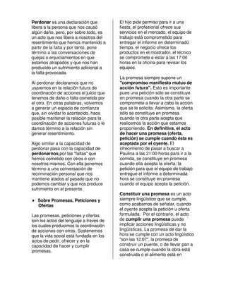 Perdonar es una declaración que          El hijo pide permiso para ir a una
libera a la persona que nos causó        fiesta, el profesional ofrece sus
algún daño, pero, por sobre todo, es     servicios en el mercado, el equipo de
un acto que nos libera a nosotros del    trabajo está comprometido para
resentimiento que hemos mantenido a      entregar el informe en determinado
partir de la falta y por tanto, pone     tiempo, el negocio ofrece los
término a las conversaciones de          productos en el mostrador, el técnico
quejas o enjuiciamientos en que          se compromete a estar a las 17:00
estamos atrapados y que nos han          horas en la oficina para revisar los
producido un sufrimiento adicional a     equipos.
la falta provocada.
                                         La promesa siempre supone un
Al perdonar declaramos que no            "compromiso manifiesto mutuo de
usaremos en la relación futura de        acción futura". Esto es importante
coordinación de acciones el juicio que   pues una petición sólo se constituye
tenemos de daño o falta cometida por     en promesa cuando la otra parte se
el otro. En otras palabras, volvemos     compromete a llevar a cabo la acción
a generar un espacio de confianza        que se le solicita. Asimismo, la oferta
que, sin olvidar lo acontecido, hace     sólo se constituye en promesa
posible mantener la relación para la     cuando la otra parte acepta que
coordinación de acciones futuras o le    realicemos la acción que estamos
damos término a la relación sin          proponiendo. En definitiva, el acto
generar resentimiento.                   de hacer una promesa (oferta,
                                         petición) se cumple cuando ésta es
Algo similar a la capacidad de           aceptada por el oyente. El
perdonar pasa con la capacidad de        ofrecimiento de pasar a buscar a
perdonarnos por las "faltas" que         Paulina a las 21:00 horas para ir a la
hemos cometido con otros o con           comida, se constituye en promesa
nosotros mismos. Con ella ponemos        cuando ella acepta la oferta; la
término a una conversación de            petición para que el equipo de trabajo
recriminación personal que nos           entregue el informe a determinada
mantiene atados al pasado que no         hora se constituye en promesa
podemos cambiar y que nos produce        cuando el equipo acepta la petición.
sufrimiento en el presente.
                                         Constituir una promesa es un acto
♦ Sobre Promesas, Peticiones y           siempre lingüístico que se cumple,
  Ofertas                                como acabamos de señalar, cuando
                                         el oyente acepta la petición u oferta
Las promesas, peticiones y ofertas       formulada. Por el contrario, el acto
son los actos del lenguaje a través de   de cumplir una promesa puede
los cuales producimos la coordinación    implicar acciones lingüísticas y no
de acciones con otros. Sostenemos        lingüísticas. La promesa de dar la
que la vida social está fundada en los   hora se cumple con un acto lingüístico
actos de pedir, ofrecer y en la          "son las 12:07", la promesa de
capacidad de hacer y cumplir             construir un puente, o de llevar pan a
promesas.                                casa se cumple cuando la obra está
                                         construida o el alimento está en
 