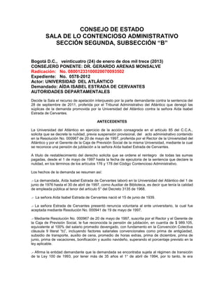 CONSEJO DE ESTADO
SALA DE LO CONTENCIOSO ADMINISTRATIVO
SECCIÓN SEGUNDA, SUBSECCIÓN “B”
Bogotá D.C., veinticuatro (24) de enero de dos mil trece (2013)
CONSEJERO PONENTE: DR. GERARDO ARENAS MONSALVE
Radicación: No. 08001233100020070093502
Expediente: No. 0578-2012
Actor: UNIVERSIDAD DEL ATLÁNTICO
Demandado: AÍDA ISABEL ESTRADA DE CERVANTES
AUTORIDADES DEPARTAMENTALES
Decide la Sala el recurso de apelación interpuesto por la parte demandante contra la sentencia del
28 de septiembre de 2011, proferida por el Tribunal Administrativo del Atlántico que denegó las
súplicas de la demanda promovida por la Universidad del Atlántico contra la señora Aída Isabel
Estrada de Cervantes.
ANTECEDENTES
La Universidad del Atlántico en ejercicio de la acción consagrada en el artículo 85 del C.C.A.,
solicita que se decrete la nulidad, previa suspensión provisional, del acto administrativo contenido
en la Resolución No. 000967 de 20 de mayo de 1997, proferida por el Rector de la Universidad del
Atlántico y por el Gerente de la Caja de Previsión Social de la misma Universidad, mediante la cual
se reconoce una pensión de jubilación a la señora Aída Isabel Estrada de Cervantes.
A título de restablecimiento del derecho solicita que se ordene el reintegro de todas las sumas
pagadas, desde el 1 de mayo de 1997 hasta la fecha de ejecutoria de la sentencia que declare la
nulidad, en los términos de los artículos 176 y 178 del Código Contencioso Administrativo.
Los hechos de la demanda se resumen así:
.- La demandada, Aída Isabel Estrada de Cervantes laboró en la Universidad del Atlántico del 1 de
junio de 1976 hasta el 30 de abril de 1997, como Auxiliar de Biblioteca, es decir que tenía la calidad
de empleada pública al tenor del artículo 5° del Decreto 3135 de 1968.
.- La señora Aída Isabel Estrada de Cervantes nació el 15 de junio de 1939.
.- La señora Estrada de Cervantes presentó renuncia voluntaria al ente universitario, la cual fue
aceptada mediante Resolución No. 000941 de 19 de mayo de 1997.
.- Mediante Resolución No. 000967 de 20 de mayo de 1997, suscrita por el Rector y el Gerente de
la Caja de Previsión Social, le fue reconocida la pensión de jubilación, en cuantía de $ 989.105,
equivalente al 100% del salario promedio devengado, con fundamento en la Convención Colectiva
cláusula 9 literal “b)”, incluyendo factores salariales convencionales como prima de antigüedad,
subsidio de transporte, auxilio de cena, promedio de horas extras, prima de diciembre, prima de
junio, prima de vacaciones, bonificación y auxilio navideño, superando el porcentaje previsto en la
ley aplicable.
.- Afirma la entidad demandante que la demandada se encontraba sujeta al régimen de transición
de la Ley 100 de 1993, por tener más de 35 años el 1° de abril de 1994, por lo tanto, le era
 