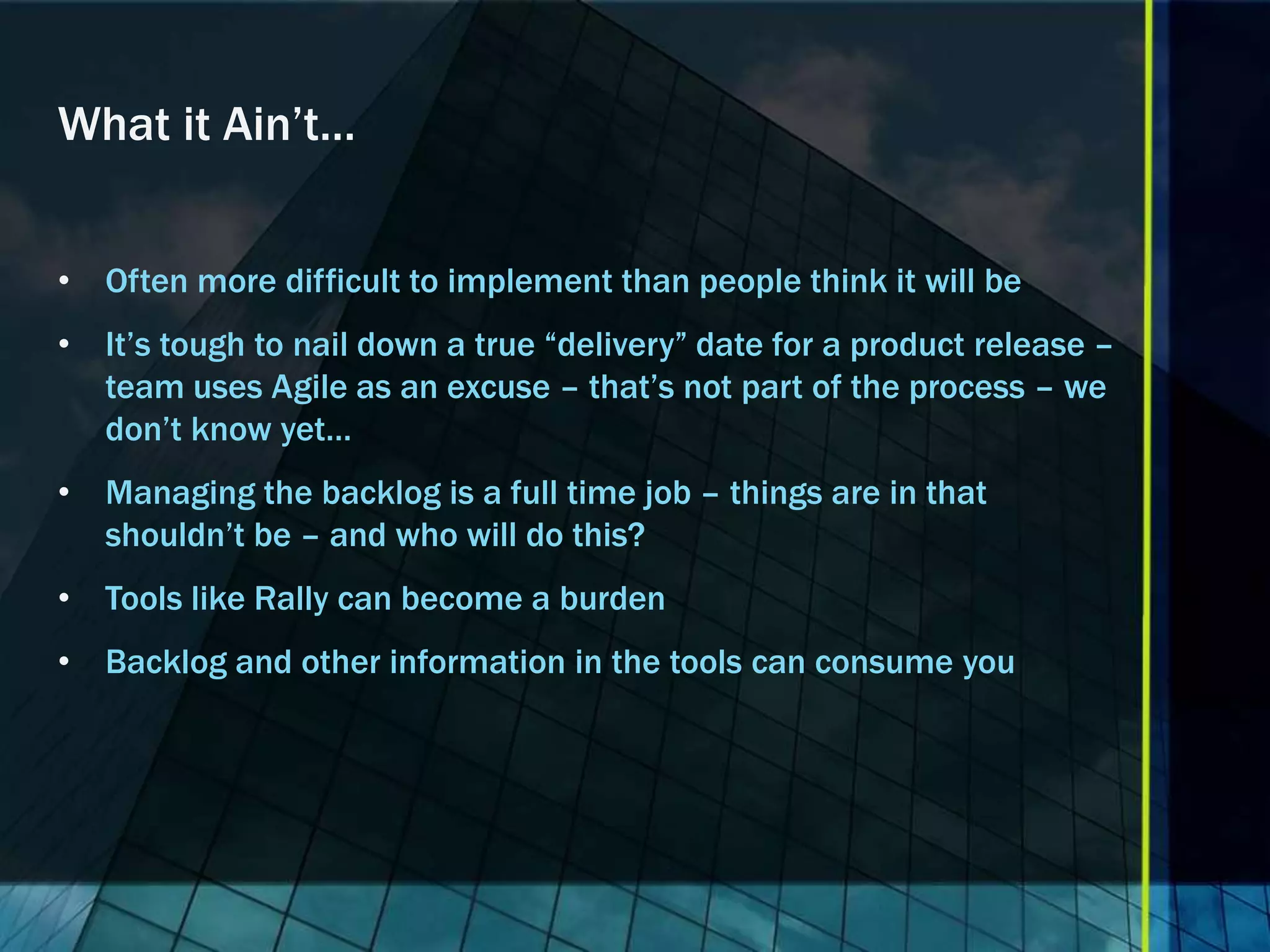 What it Ain’t…


• Often more difficult to implement than people think it will be
• It’s tough to nail down a true “delivery” date for a product release –
  team uses Agile as an excuse – that’s not part of the process – we
  don’t know yet…
• Managing the backlog is a full time job – things are in that
  shouldn’t be – and who will do this?
• Tools like Rally can become a burden
• Backlog and other information in the tools can consume you
 