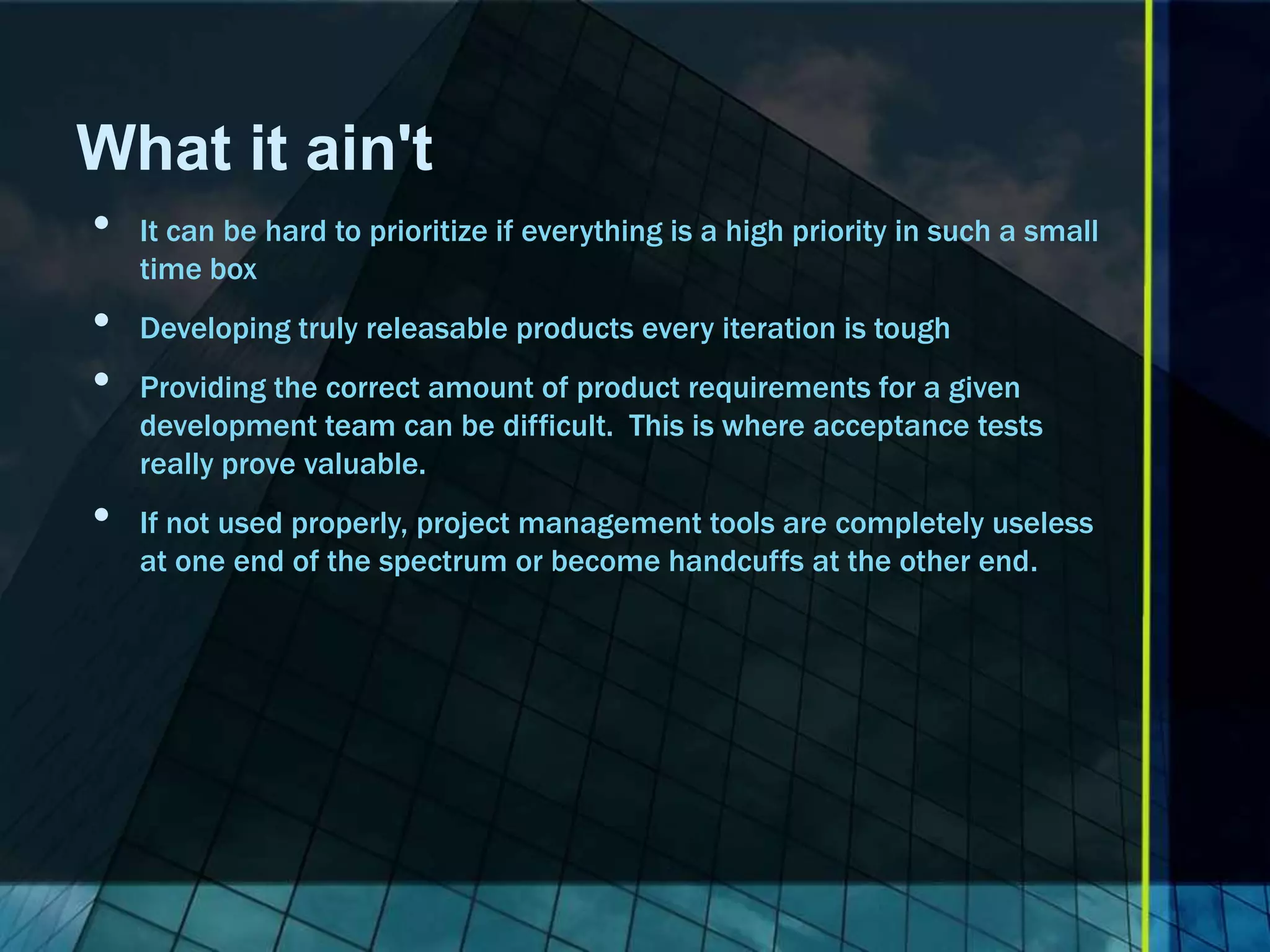 What it ain't
•   It can be hard to prioritize if everything is a high priority in such a small
    time box
•   Developing truly releasable products every iteration is tough
•   Providing the correct amount of product requirements for a given
    development team can be difficult. This is where acceptance tests
    really prove valuable.
•   If not used properly, project management tools are completely useless
    at one end of the spectrum or become handcuffs at the other end.
 