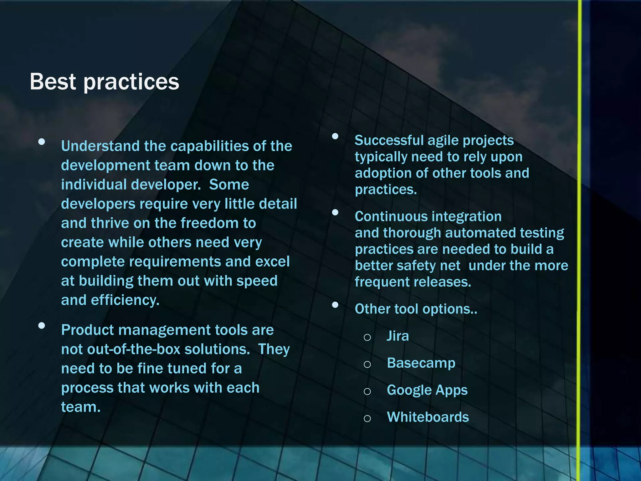 Best practices

•   Understand the capabilities of the      •   Successful agile projects
                                                typically need to rely upon
    development team down to the                adoption of other tools and
    individual developer. Some                  practices.
    developers require very little detail
    and thrive on the freedom to            •   Continuous integration
                                                and thorough automated testing
    create while others need very               practices are needed to build a
    complete requirements and excel             better safety net under the more
    at building them out with speed             frequent releases.
    and efficiency.
                                            •   Other tool options..
•   Product management tools are                 o Jira
    not out-of-the-box solutions. They
    need to be fine tuned for a                  o Basecamp
    process that works with each                 o Google Apps
    team.
                                                 o Whiteboards
 