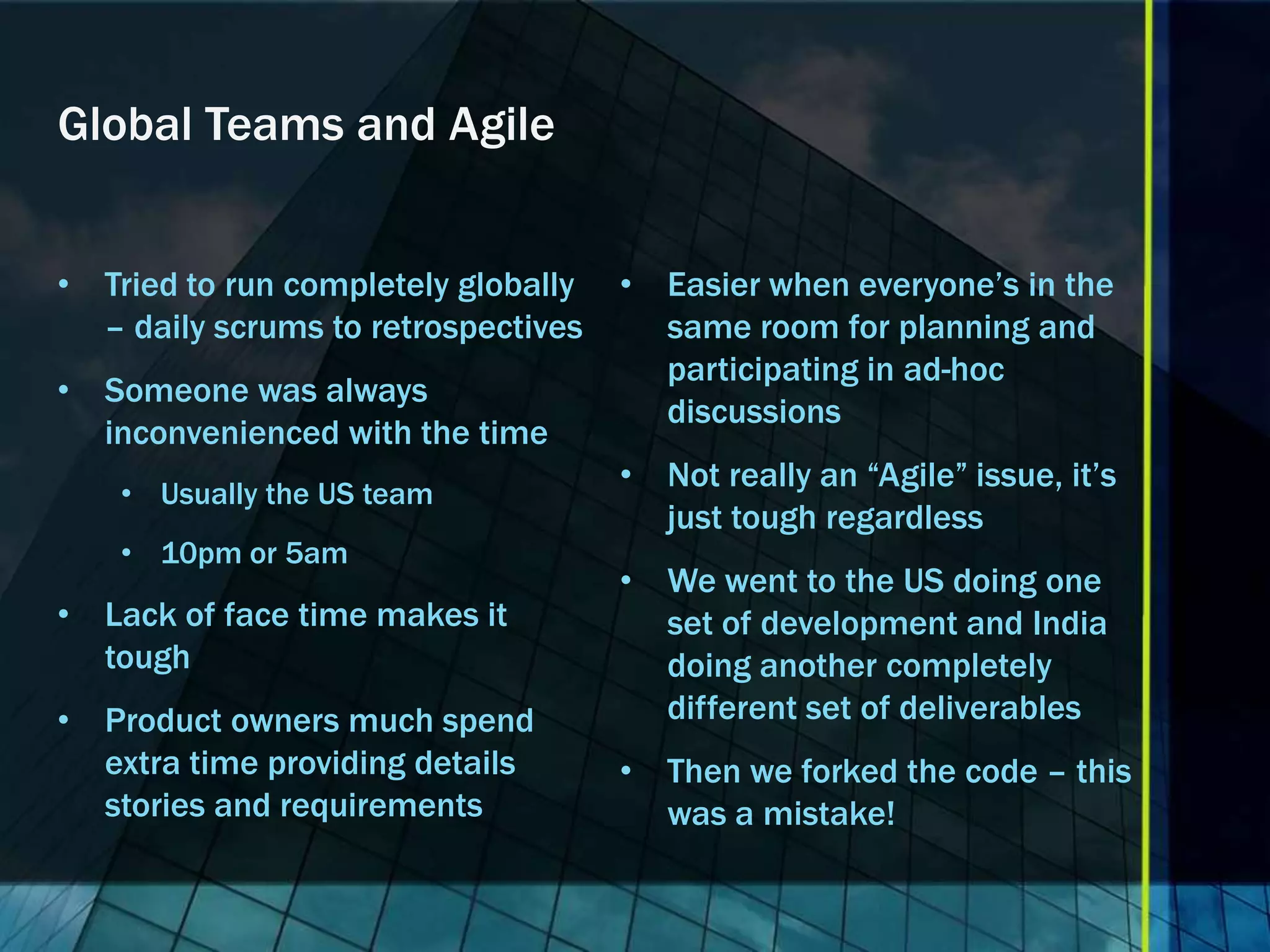Global Teams and Agile


• Tried to run completely globally   • Easier when everyone’s in the
  – daily scrums to retrospectives     same room for planning and
                                       participating in ad-hoc
• Someone was always
                                       discussions
  inconvenienced with the time
                                     • Not really an “Agile” issue, it’s
    • Usually the US team
                                       just tough regardless
    • 10pm or 5am
                                     • We went to the US doing one
• Lack of face time makes it           set of development and India
  tough                                doing another completely
• Product owners much spend            different set of deliverables
  extra time providing details       • Then we forked the code – this
  stories and requirements             was a mistake!
 