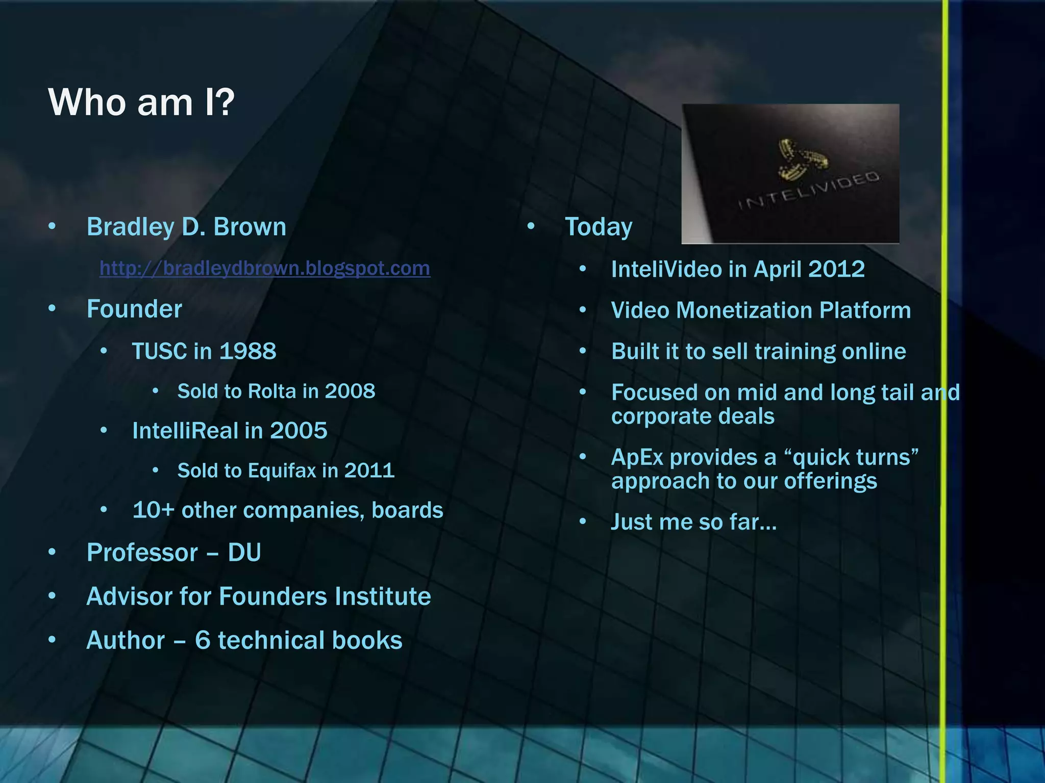Who am I?

•   Bradley D. Brown                     •   Today
     http://bradleydbrown.blogspot.com       • InteliVideo in April 2012
•   Founder                                  • Video Monetization Platform
     • TUSC in 1988                          • Built it to sell training online
          • Sold to Rolta in 2008            • Focused on mid and long tail and
                                               corporate deals
     • IntelliReal in 2005
                                             • ApEx provides a “quick turns”
          • Sold to Equifax in 2011
                                               approach to our offerings
     • 10+ other companies, boards           • Just me so far…
•   Professor – DU
•   Advisor for Founders Institute
•   Author – 6 technical books
 