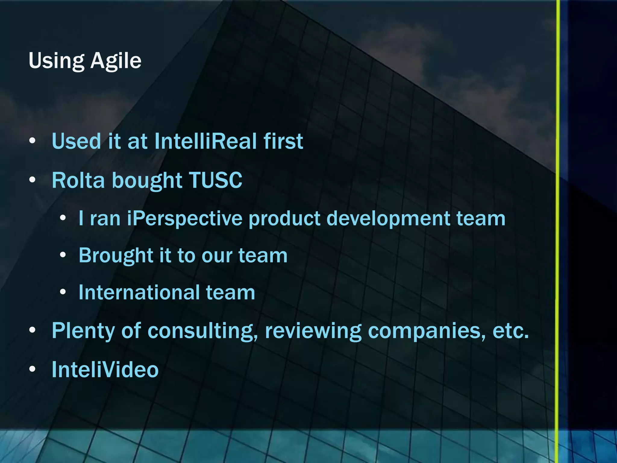 Using Agile


• Used it at IntelliReal first
• Rolta bought TUSC
   • I ran iPerspective product development team
   • Brought it to our team
   • International team
• Plenty of consulting, reviewing companies, etc.
• InteliVideo
 