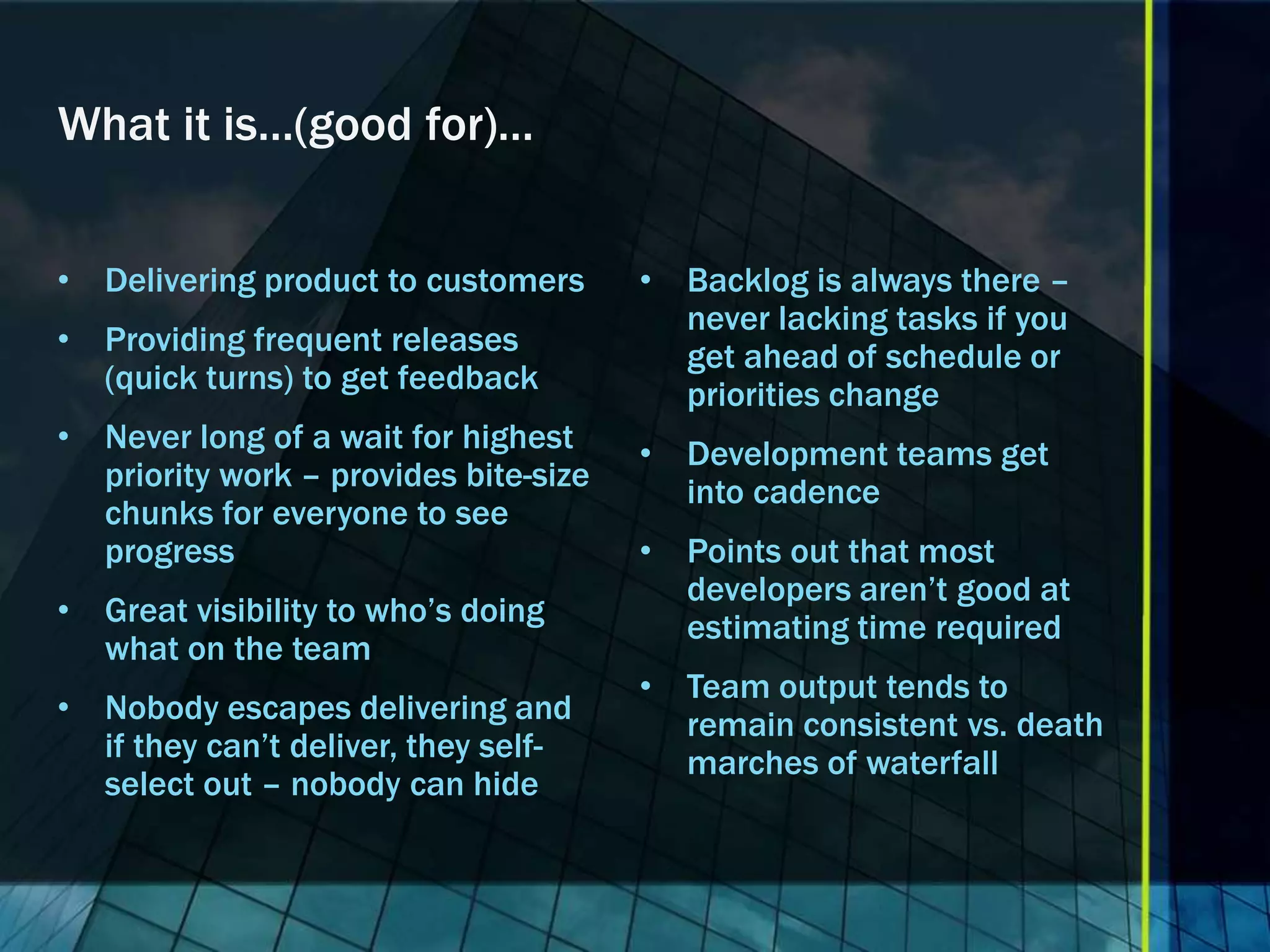 What it is…(good for)…


• Delivering product to customers      • Backlog is always there –
                                         never lacking tasks if you
• Providing frequent releases            get ahead of schedule or
  (quick turns) to get feedback          priorities change
• Never long of a wait for highest     • Development teams get
  priority work – provides bite-size     into cadence
  chunks for everyone to see
  progress                             • Points out that most
                                         developers aren’t good at
• Great visibility to who’s doing        estimating time required
  what on the team
                                       • Team output tends to
• Nobody escapes delivering and          remain consistent vs. death
  if they can’t deliver, they self-      marches of waterfall
  select out – nobody can hide
 