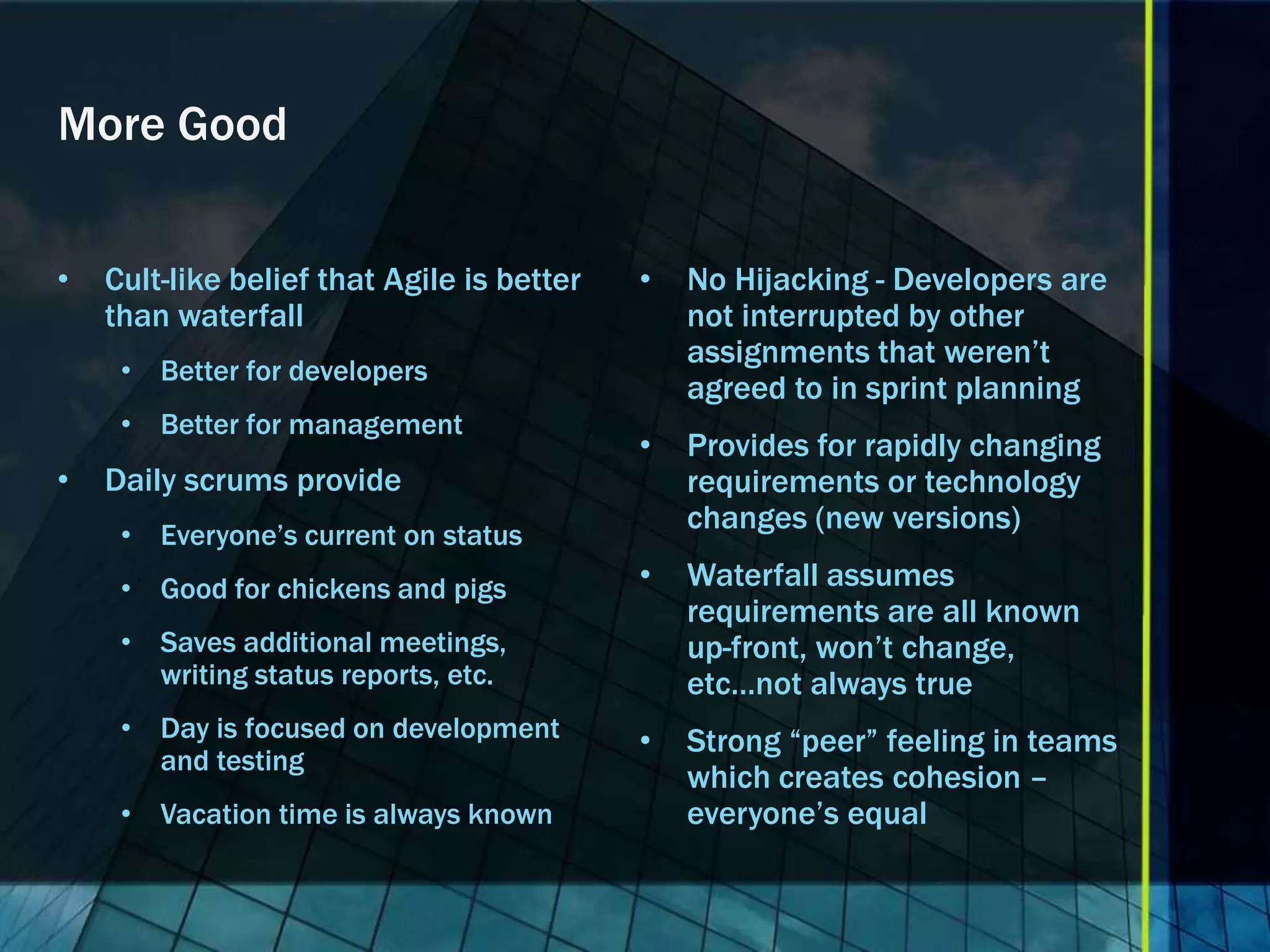 More Good


•   Cult-like belief that Agile is better   •   No Hijacking - Developers are
    than waterfall                              not interrupted by other
                                                assignments that weren’t
     • Better for developers
                                                agreed to in sprint planning
     • Better for management
                                            •   Provides for rapidly changing
•   Daily scrums provide                        requirements or technology
     • Everyone’s current on status
                                                changes (new versions)

     • Good for chickens and pigs           •   Waterfall assumes
                                                requirements are all known
     • Saves additional meetings,               up-front, won’t change,
       writing status reports, etc.             etc…not always true
     • Day is focused on development        •   Strong “peer” feeling in teams
       and testing
                                                which creates cohesion –
     • Vacation time is always known            everyone’s equal
 