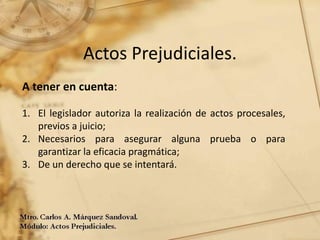 Actos Prejudiciales.
A tener en cuenta:
1. El legislador autoriza la realización de actos procesales,
previos a juicio;
2. Necesarios para asegurar alguna prueba o para
garantizar la eficacia pragmática;
3. De un derecho que se intentará.
 