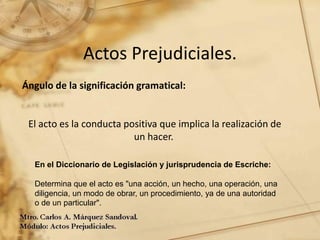 Actos Prejudiciales.
Ángulo de la significación gramatical:
El acto es la conducta positiva que implica la realización de
un hacer.
En el Diccionario de Legislación y jurisprudencia de Escriche:
Determina que el acto es "una acción, un hecho, una operación, una
diligencia, un modo de obrar, un procedimiento, ya de una autoridad
o de un particular".
 