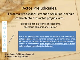 Actos Prejudiciales.
El procesalista español Fernando Arilla Bas le señala
como objeto a los actos prejudiciales:
"proporcionar al actor el antecedente
necesario para iniciar el juicio"
Los actos prejudiciales constituyen la conducta que desarrollan,
antes de juicio, los funcionarios judiciales y los particulares, estos
últimos en su carácter de posibles sujetos de un proceso como
actores o demandados, para mejorar los derechos que se harán
valer en el correspondiente juicio futuro.
 