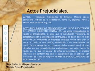 Actos Prejudiciales.
227895. . Tribunales Colegiados de Circuito. Octava Época.
Semanario Judicial de la Federación. Tomo III, Segunda Parte-1,
Enero-Junio de 1989, Pág. 59.
ACTOS PREJUDICIALES O PREPARATORIOS DE JUICIO, PROCEDENCIA
DEL AMPARO INDIRECTO CONTRA LOS. Los actos preparatorios de
juicios o prejudiciales, al igual que la jurisdicción voluntaria, se
caracterizan por la ausencia de controversia, es decir, que en ellos
no se da una contienda de intereses jurídicos hecha valer por un
actor, a través de una acción, enfrentado a un demandado por
medio de una excepción; en consecuencia las resoluciones judiciales
dictadas en los procedimientos prejudiciales son actos fuera de
juicio, por lo que en contra de ellos es procedente el amparo
indirecto, de conformidad con lo establecido por el artículo 114
fracción III de la Ley de Amparo. PRIMER TRIBUNAL COLEGIADO DEL
NOVENO CIRCUITO.
 
