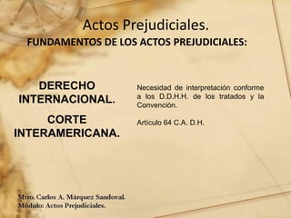 Actos Prejudiciales.
FUNDAMENTOS DE LOS ACTOS PREJUDICIALES:
Necesidad de interpretación conforme
a los D.D.H.H. de los tratados y la
Convención.
Artículo 64 C.A. D.H.
DERECHO
INTERNACIONAL.
CORTE
INTERAMERICANA.
 