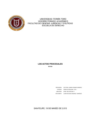 UNIVERSIDAD FERMÍN TORO
VICERRECTORADO ACADÉMICO
FACULTAD DE CIENCIAS JURÍDICAS Y POLÍTICAS
ESCUELA DE DERECHO
LOS ACTOS PROCESALES
SÍNTESIS
PROFESORA: DOCTORA. JOANNA ROSARIO MANEIRO
CÁTEDRA: DERECHO PROCESAL CIVIL I
UBICACIÓN: 2014/B SECCIÓN SAIA A
ESTUDIANTE: JULIÁN NICOLÁS GONZÁLEZ GONZÁLEZ.
SAN FELIPE; 19 DE MARZO DE 2.015
 