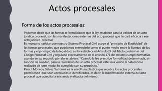 Actos procesales
Forma de los actos procesales:
Podemos decir que las formas o formalidades que la ley establece para la validez de un acto
jurídico procesal, son las manifestaciones externas del acto procesal que le dará eficacia a ese
acto jurídico procesal.
Es necesario señalar que nuestro Sistema Procesal Civil acoge el “principio de Elasticidad” de
las formas procesales, que podríamos entenderlo como el punto medio entre la libertad de las
formas y el principio de la legalidad, así lo establece el Articulo IX del Titulo preliminar del
Código Procesal Civil y regulado expresamente en el articulo 171 del mismo cuerpo normativo,
cuando en su segundo párrafo establece: “Cuando la ley prescribe formalidad determinada, sin
sanción de nulidad, para la realización de un acto procesal, este será valido si habiéndose
realizado de otro modo, ha cumplido con su propósito.”
Para J. Monroy Galvez “la forma es la envoltura plástica que recubre los actos procesales
permitiendo que sean apreciados e identificados, es decir, la manifestación externa del acto
procesal que acredita la existencia y eficacia del mismo .
 