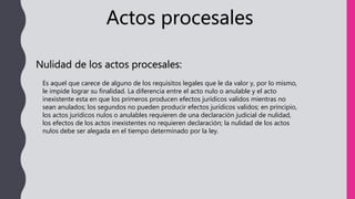 Actos procesales
Nulidad de los actos procesales:
Es aquel que carece de alguno de los requisitos legales que le da valor y, por lo mismo,
le impide lograr su finalidad. La diferencia entre el acto nulo o anulable y el acto
inexistente esta en que los primeros producen efectos jurídicos validos mientras no
sean anulados; los segundos no pueden producir efectos jurídicos validos; en principio,
los actos jurídicos nulos o anulables requieren de una declaración judicial de nulidad,
los efectos de los actos inexistentes no requieren declaración; la nulidad de los actos
nulos debe ser alegada en el tiempo determinado por la ley.
 