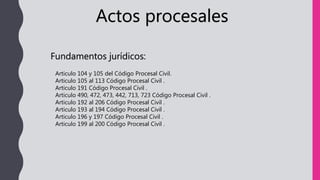 Actos procesales
Fundamentos jurídicos:
Articulo 104 y 105 del Código Procesal Civil.
Articulo 105 al 113 Código Procesal Civil .
Articulo 191 Código Procesal Civil .
Articulo 490, 472, 473, 442, 713, 723 Código Procesal Civil .
Articulo 192 al 206 Código Procesal Civil .
Articulo 193 al 194 Código Procesal Civil .
Articulo 196 y 197 Código Procesal Civil .
Articulo 199 al 200 Código Procesal Civil .
 