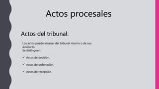 Actos procesales
Actos del tribunal:
Los actos puede emanar del tribunal mismo o de sus
auxiliares.
Se distinguen:
 Actos de decisión.
 Actos de ordenación.
 Actos de recepción.
 