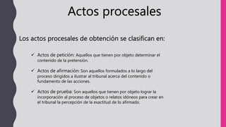 Actos procesales
Los actos procesales de obtención se clasifican en:
 Actos de petición: Aquellos que tienen por objeto determinar el
contenido de la pretensión.
 Actos de afirmación: Son aquellos formulados a lo largo del
proceso dirigidos a ilustrar al tribunal acerca del contenido o
fundamento de las acciones.
 Actos de prueba: Son aquellos que tienen por objeto lograr la
incorporación al proceso de objetos o relatos idóneos para crear en
el tribunal la percepción de la exactitud de lo afirmado.
 