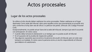 Actos procesales
Lugar de los actos procesales
Se refiere al sitio donde deben realizarse los actos procesales. Deben realizarse en el lugar
destinado Como sede del tribunal, salvo para aquellos actos que previamente se acuerde otro
sitio conforme a la ley bien sea de oficio o a peticion de partes. (Artículo 191 Codigo Procesal
Civil).
Excepcionalmente, se puede actuar fuera de la sede del tribunal, siempre que este lo acuerde
con anticipación. En estos casos:
 Cuando deba tomarse la declaración a un testigo que no pueda acudir al tribunal.
 En el supuesto de la prueba de inspección judicial.
 Hay algunos supuestos que se exime a la persona de acudir al tribunal, pero en este caso
tampoco se traslada. En estos casos la persona envía un escrito respondiendo al tribunal
que elaboro el cuestionario.
 