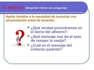 Apelar también a la necesidad de escuchar una
amonestación antes de lamentar.
II. MOTIVA (Despertar interés con preguntas)
 ¿Qué verdad encontramos en
el barro del alfarero?
 ¿Qué mensaje nos da el acto
de romper la vasija?
 ¿Cuál es el mensaje del
cinturón podrido?
 