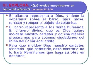  El alfarero representa a Dios, y tiene la
soberanía sobre el barro, para hacer,
rehacer y romper el objeto de cerámica.
 El barro representa a los seres humanos.
El alfarero divino, que es Dios quiere
moldear nuestro carácter y de esa manera
prepararnos para seamos ciudadanos del
reino del Señor Jesucristo.
 Para que moldee Dios nuestro carácter,
tenemos que permitirle, caso contrario no
lo hará. Permitamos que haga su obra en
nosotros.
III. EXPLORA: ¿Qué verdad encontramos en
barro del alfarero? Jeremías 18:1-10
 