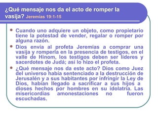  Cuando uno adquiere un objeto, como propietario
tiene la potestad de vender, regalar o romper por
alguna razón.
 Dios envía al profeta Jeremías a comprar una
vasija y romperla en la presencia de testigos, en el
valle de Hinom, los testigos deben ser líderes y
sacerdotes de Judá; así lo hizo el profeta.
 ¿Qué mensaje nos da este acto? Dios como Juez
del universo había sentenciado a la destrucción de
Jerusalén y a sus habitantes por infringir la Ley de
Dios, habían llegado a sacrificar a sus hijos a
dioses hechos por hombres en su idolatría. Las
misericordias amonestaciones no fueron
escuchadas.
¿Qué mensaje nos da el acto de romper la
vasija? Jeremías 19:1-15
 