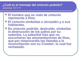  El hombre que se viste de cinturón
representa a Dios.
 El cinturón simboliza a Jerusalén y a sus
habitantes.
 Es cinturón podrido, destruido, simboliza
la destrucción de los judíos por su
soberbia. La soberbia hizo que no
escucharan las amonestaciones de Dios,
que por misericordia los llamaba a la
reconciliación con su Creador, lo cual fue
rechazado.
¿Cuál es el mensaje del cinturón podrido?
Jeremías 13:1-11
 